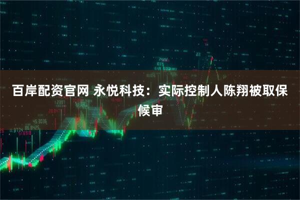 百岸配资官网 永悦科技：实际控制人陈翔被取保候审