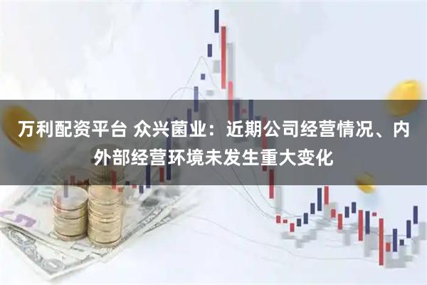 万利配资平台 众兴菌业：近期公司经营情况、内外部经营环境未发生重大变化