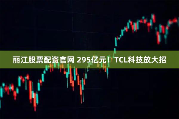 丽江股票配资官网 295亿元！TCL科技放大招