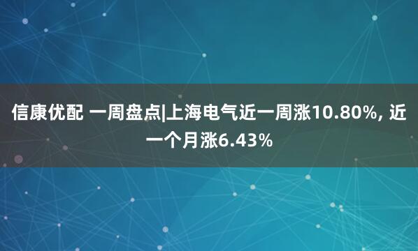 信康优配 一周盘点|上海电气近一周涨10.80%, 近一个月涨6.43%