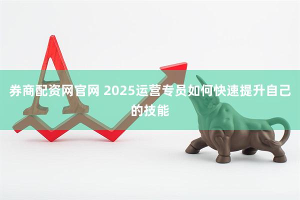 券商配资网官网 2025运营专员如何快速提升自己的技能