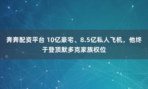奔奔配资平台 10亿豪宅、8.5亿私人飞机，他终于登顶默多克家族权位