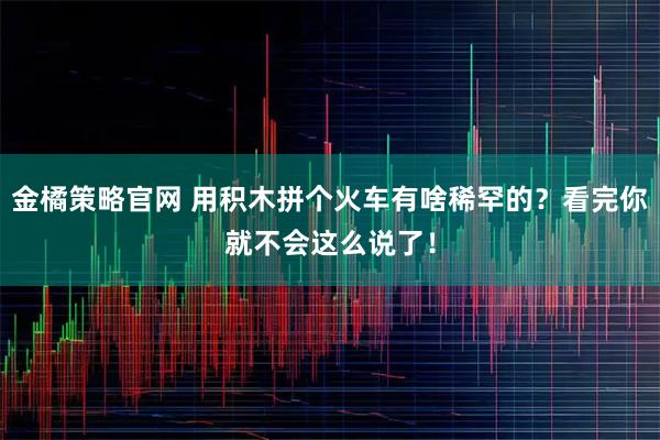 金橘策略官网 用积木拼个火车有啥稀罕的？看完你就不会这么说了！