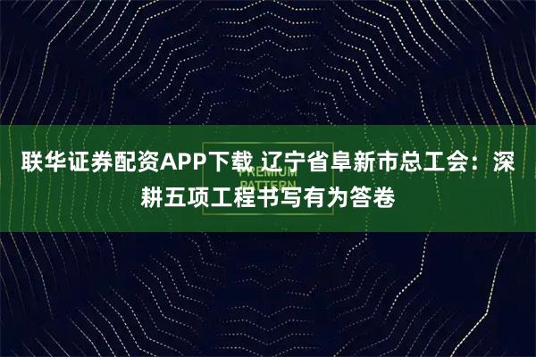 联华证券配资APP下载 辽宁省阜新市总工会：深耕五项工程书写有为答卷