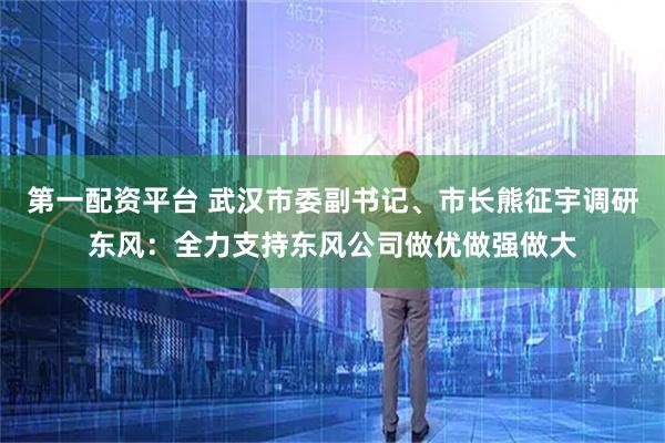 第一配资平台 武汉市委副书记、市长熊征宇调研东风：全力支持东风公司做优做强做大