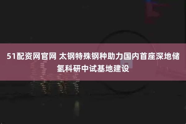 51配资网官网 太钢特殊钢种助力国内首座深地储氢科研中试基地建设