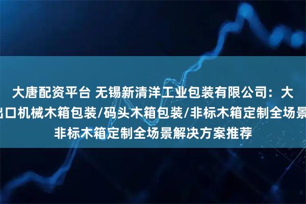 大唐配资平台 无锡新清洋工业包装有限公司：大型木箱包装/出口机械木箱包装/码头木箱包装/非标木箱定制全场景解决方案推荐