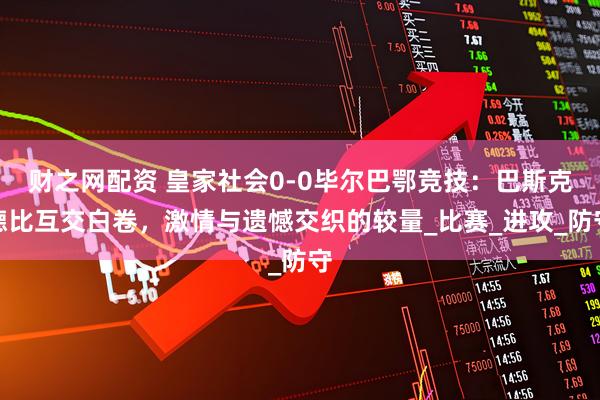 财之网配资 皇家社会0-0毕尔巴鄂竞技：巴斯克德比互交白卷，激情与遗憾交织的较量_比赛_进攻_防守