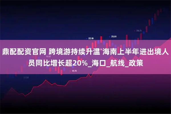 鼎配配资官网 跨境游持续升温 海南上半年进出境人员同比增长超20%_海口_航线_政策