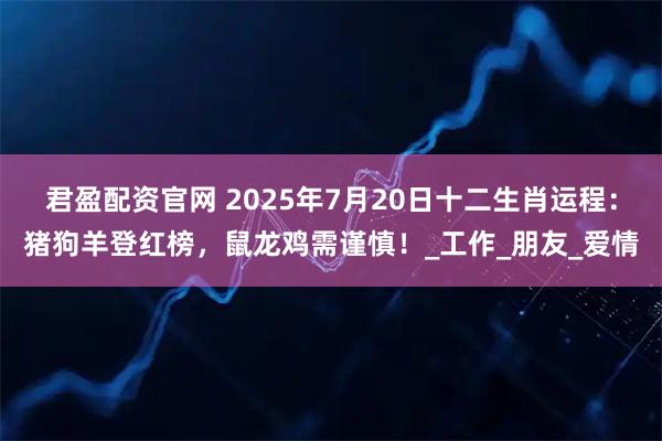 君盈配资官网 2025年7月20日十二生肖运程：猪狗羊登红榜，鼠龙鸡需谨慎！_工作_朋友_爱情