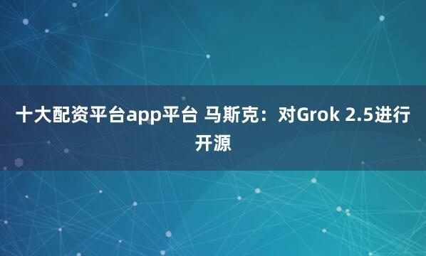 十大配资平台app平台 马斯克：对Grok 2.5进行开源