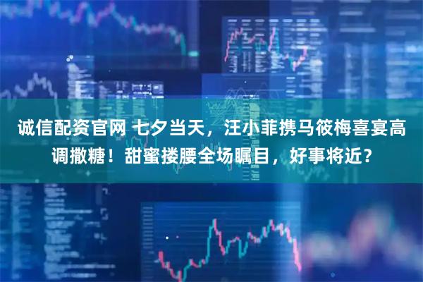 诚信配资官网 七夕当天，汪小菲携马筱梅喜宴高调撒糖！甜蜜搂腰全场瞩目，好事将近？