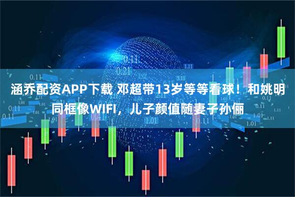 涵乔配资APP下载 邓超带13岁等等看球！和姚明同框像WIFI，儿子颜值随妻子孙俪