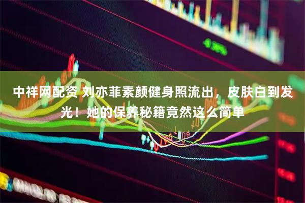 中祥网配资 刘亦菲素颜健身照流出，皮肤白到发光！她的保养秘籍竟然这么简单