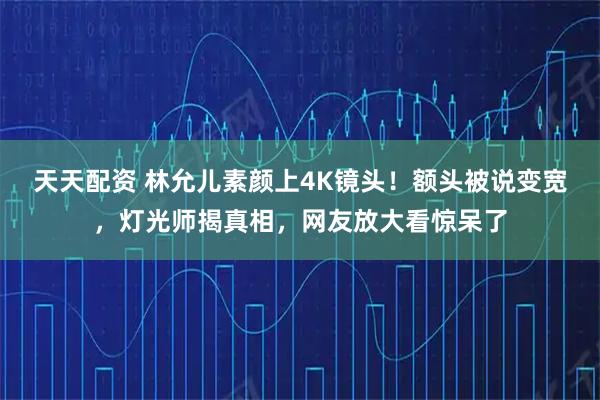 天天配资 林允儿素颜上4K镜头！额头被说变宽，灯光师揭真相，网友放大看惊呆了