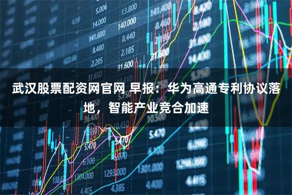 武汉股票配资网官网 早报：华为高通专利协议落地，智能产业竞合加速